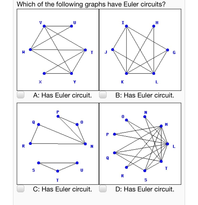 Which of the following graphs have Euler circuits?
U
I
H
J
G
Y
K
A: Has Euler circuit.
B: Has Euler circuit.
N
R
N
L
S
U
R
C: Has Euler circuit.
D: Has Euler circuit.
