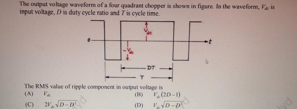 The output voltage waveform of a four quadrant chopper is shown in figure. In the waveform, Vdc is
input voltage, D is duty cycle ratio and T is cycle time.
DT
T.
The RMS value of ripple component in output voltage is
(A)
Vác
2V VD-D
(В)
V(2D-1)
(C)
de
de
(D)
V
de VD- D?
yd
