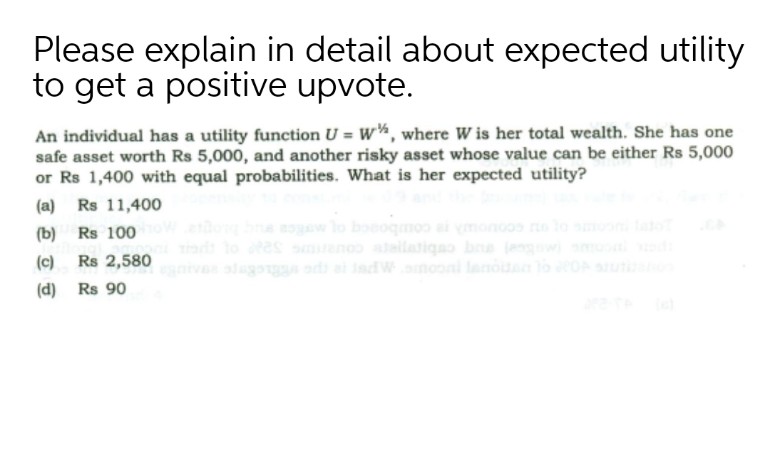 Please explain in detail about expected utility
to get a positive upvote.
An individual has a utility function U = W¼, where W is her total wealth. She has one
safe asset worth Rs 5,000, and another risky asset whose value can be either Rs 5,000
or Rs 1,400 with equal probabilities. What is her expected utility?
(a) Rs 11,400
(b) Rs 100
aw lo boeoqmoo vmonoos to on
g cubire cou s o
iva alagos ad a adWnooni lanou lo OAuti
(c)
Rs 2,580
(d) Rs 90
