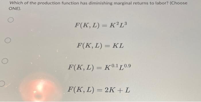 Which of the production function has diminishing marginal returns to labor? (Choose
ONE).
F(K, L) = K2L³
F(K, L) = KL
F(K, L) = K0.10.9
F(K, L) = 2K+ L