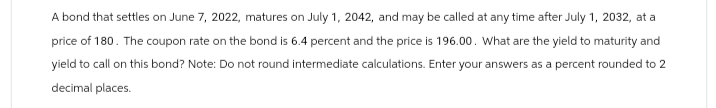 A bond that settles on June 7, 2022, matures on July 1, 2042, and may be called at any time after July 1, 2032, at a
price of 180. The coupon rate on the bond is 6.4 percent and the price is 196.00. What are the yield to maturity and
yield to call on this bond? Note: Do not round intermediate calculations. Enter your answers as a percent rounded to 2
decimal places.