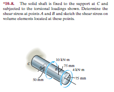 *10-8. The solid shaft is fixed to the support at Cand
subjected to the torsional loadings shown. Determine the
shear stress at points A and B and sketch the shear stress on
valume elements located at these points.
10 kN-m
75 mm
4 kN m
So mm
T5 mm
