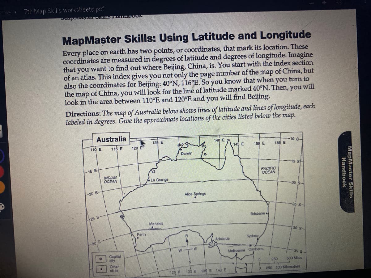 7th Map Skil s worksheets pof
Mapivaster OKIDS Fiatupook
MapMaster Skills: Using Latitude and Longitude
Every place on earth has two points, or coordinates, that mark its location. These
coordinates are measured in degrees of latitude and degrees of longitude. Imagine
that you want to find out where Beijing, China, is. You start with the index section
of an atlas. This index gives you not only the page number of the map of China, but
also the coordinates for Beijing: 40°N, 116°E. So you know that when you turn to
the map of China, you will look for the line of latitude marked 40°N. Then, you will
look in the area between 110°E and 120°E and you will find Beijing.
Directions: The map of Australia below shows lines of latitude and lines of longitude, each
labeled in degrees. Give the approximate locations of the cities listed below the map.
Australia
110 E
16 S-
-20 S-
25 S
-30 S
115 E
INDIAN
OCEAN
Capital
city
Other
cities
120 E
Perth
125 E
La Grange
Menzies
Darvin
W
125 E
Alice Springs
N
S
E
140 E
IN
Adelaide
130 E 135 E 140 E
145 E
150 E
Brisbane
Sydney
PACIFIC
OCEAN
Melbourne Canberra
0
155 E
0
-10 S-
250
15 SH
20
S-
30 S-
35 8-
500 Miles
250 500 Kilometers
Handbook
MapMaster Skills