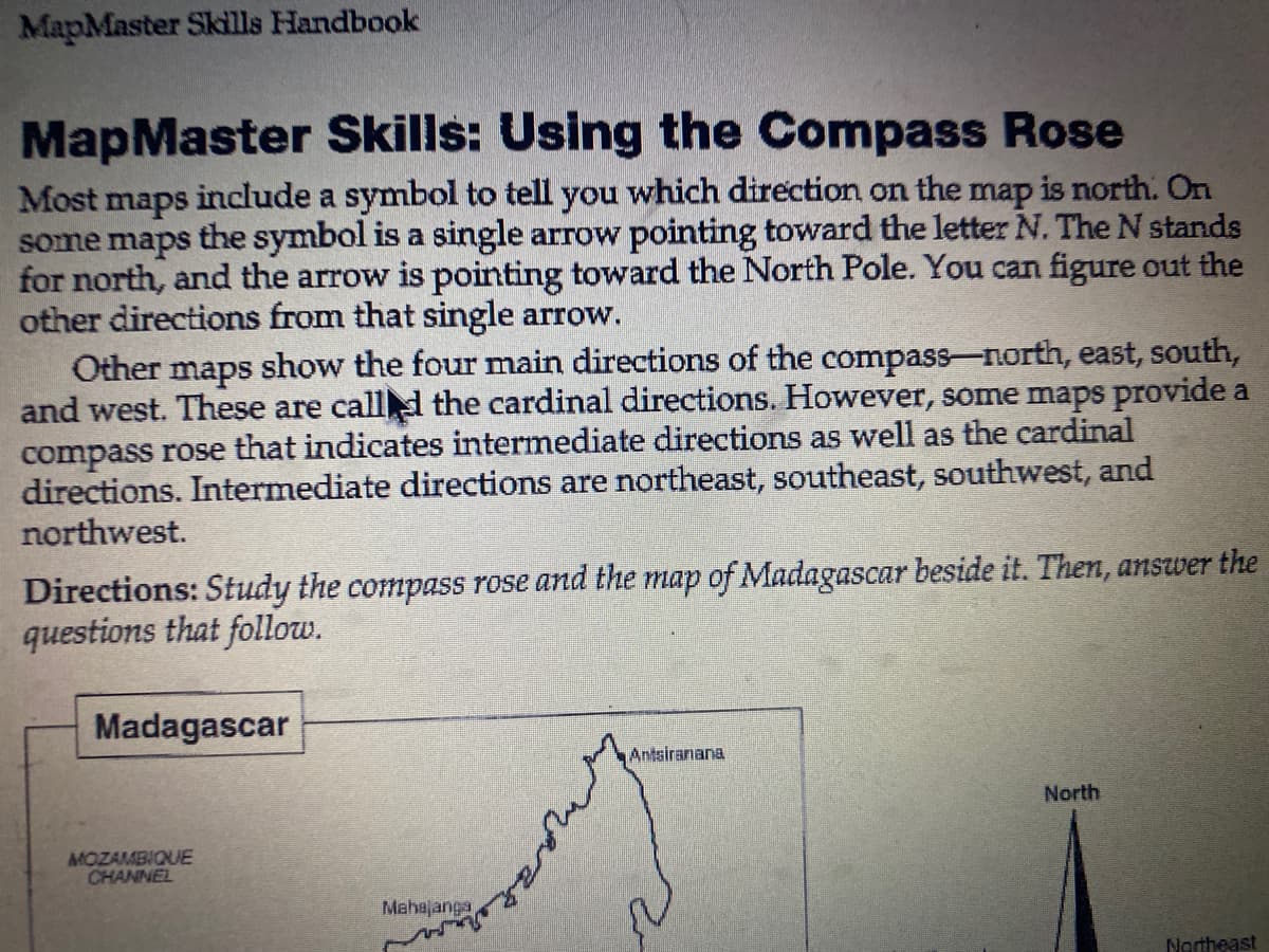 MapMaster Skills Handbook
MapMaster Skills: Using the Compass Rose
Most maps include a symbol to tell you which direction on the map is north. On
some maps the symbol is a single arrow pointing toward the letter N. The N stands
for north, and the arrow is pointing toward the North Pole. You can figure out the
other directions from that single arrow.
Other maps show the four main directions of the compass-north, east, south,
and west. These are called the cardinal directions. However, some maps provide a
compass rose that indicates intermediate directions as well as the cardinal
directions. Intermediate directions are northeast, southeast, southwest, and
northwest.
Directions: Study the compass rose and the map of Madagascar beside it. Then, answer the
questions that follow.
Madagascar
MOZAMBIQUE
CHANNEL
Mahajanga
ante
Antsiranana
North
Northeast