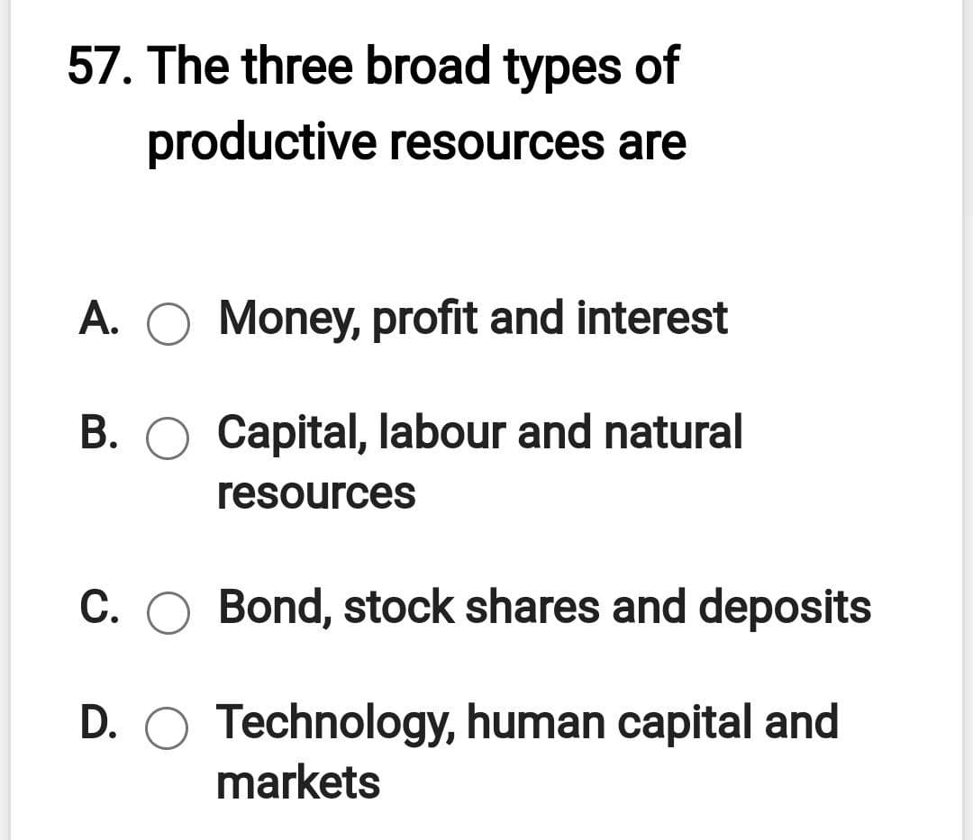 57. The three broad types of
productive resources are
A. O Money, profit and interest
B. O Capital, labour and natural
resources
C. O Bond, stock shares and deposits
D. O Technology, human capital and
markets
