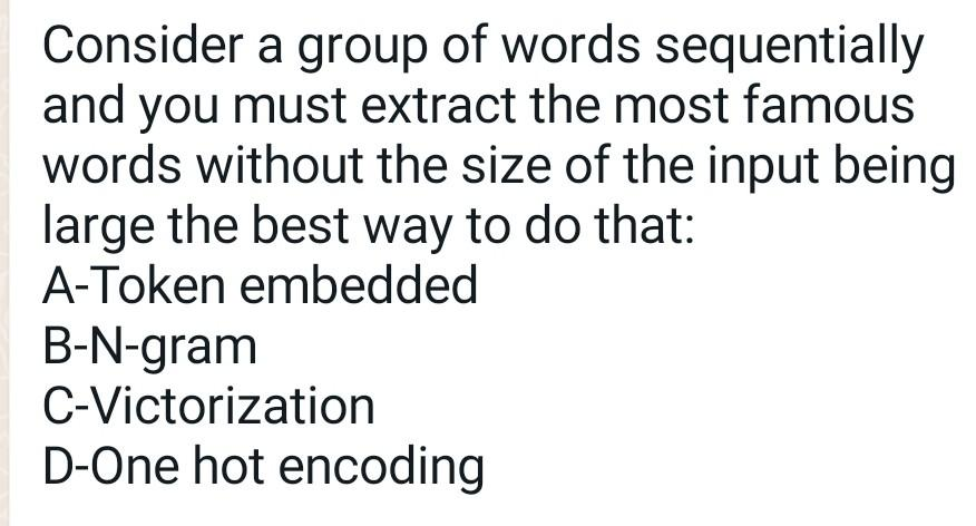 Consider a group of words sequentially
and you must extract the most famous
words without the size of the input being
large the best way to do that:
A-Token embedded
B-N-gram
C-Victorization
D-One hot encoding
