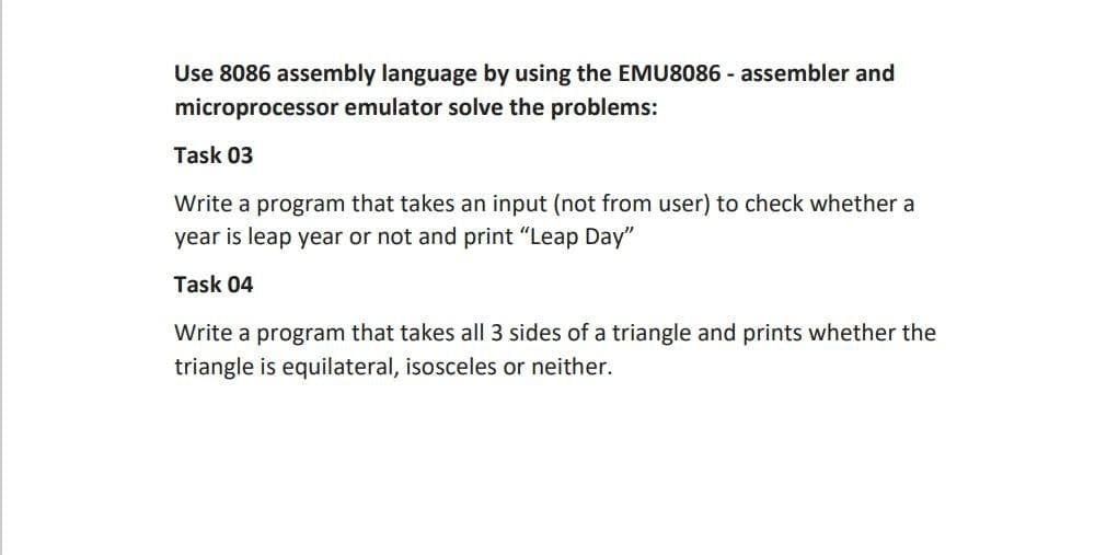 Use 8086 assembly language by using the EMU8086 - assembler and
microprocessor emulator solve the problems:
Task 03
Write a program that takes an input (not from user) to check whether a
year is leap year or not and print "Leap Day"
Task 04
Write a program that takes all 3 sides of a triangle and prints whether the
triangle is equilateral, isosceles or neither.
