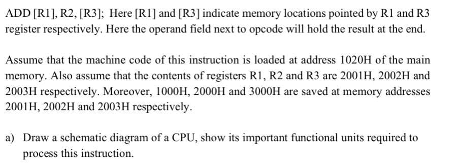ADD [R1], R2, [R3]; Here [R1] and [R3] indicate memory locations pointed by R1 and R3
register respectively. Here the operand field next to opcode will hold the result at the end.
Assume that the machine code of this instruction is loaded at address 1020H of the main
memory. Also assume that the contents of registers R1, R2 and R3 are 2001H, 2002H and
2003H respectively. Moreover, 1000H, 2000H and 3000H are saved at memory addresses
2001H, 2002H and 2003H respectively.
a) Draw a schematic diagram of a CPU, show its important functional units required to
process this instruction.
