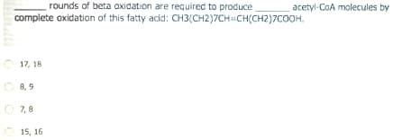 rounds of beta oxidation are required to produce
acetyl-CoA molecules by
complete oxidation of this fatty acid: CH3(CH2)7CH=CH(CH2)7COOH.
17, 18
O 8, 9
O 7, 8
15, 16
