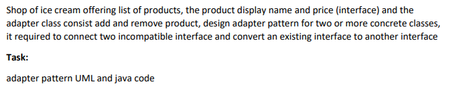 Shop of ice cream offering list of products, the product display name and price (interface) and the
adapter class consist add and remove product, design adapter pattern for two or more concrete classes,
it required to connect two incompatible interface and convert an existing interface to another interface
Task:
adapter pattern UML and java code
