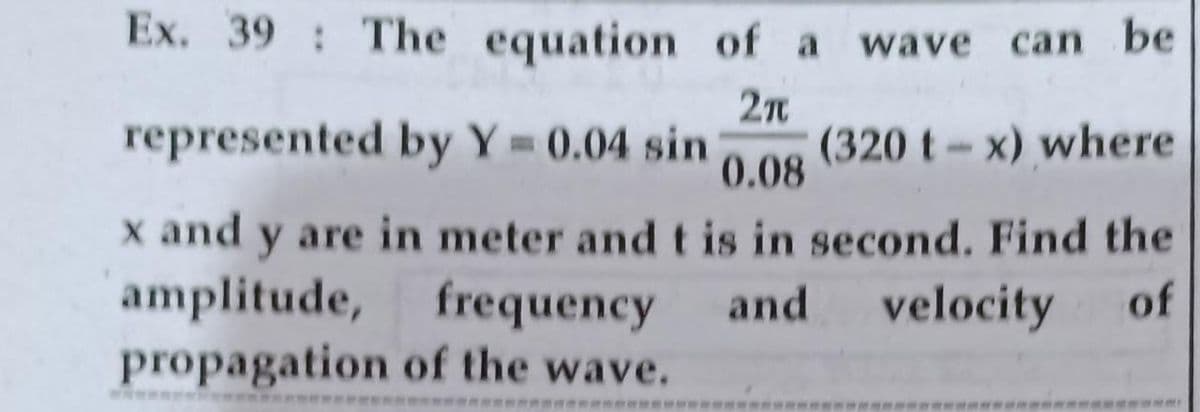Ex. 39 The equation of a wave can be
2n
represented by Y= 0.04 sin
(320 t-x) where
0.08
x and y are in meter and t is in second. Find the
amplitude, frequency
propagation of the wave.
and
velocity
of
