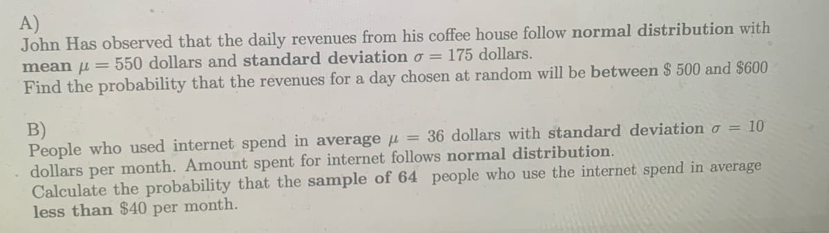 A)
John Has observed that the daily revenues from his coffee house follow normal distribution with
175 dollars.
mean μ = 550 dollars and standard deviation o =
Find the probability that the revenues for a day chosen at random will be between $500 and $600
B)
People who used internet spend in average = 36 dollars with standard deviation o = 10
dollars per month. Amount spent for internet follows normal distribution.
Calculate the probability that the sample of 64 people who use the internet spend in average
less than $40 per month.
