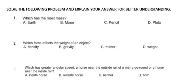 SOLVE THE FOLLOWING PROBLEM AND EXPLAIN YOUR ANSWER FOR BETTER UNDERSTANDING.
Which has the most mass?
A. Earth
1.
2.
3.
B. Moon
Which force affects the weight of an object?
A. density
B. gravity
C. Pencil
C. matter
D. Pluto
D. weight
Which has greater angular speed, a horse near the outside rail of a merry-go-round or a horse
near the inside rail?
A. inside horse
B. outside horse
C. neither
D. both