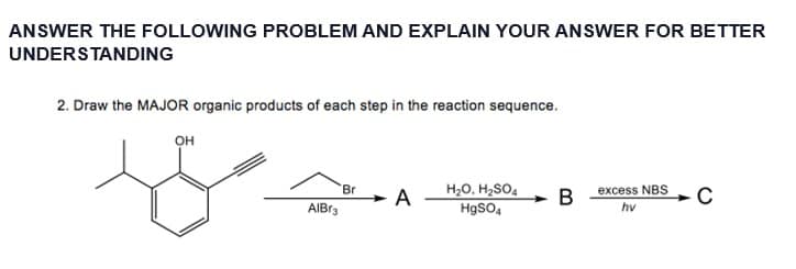 ANSWER THE FOLLOWING PROBLEM AND EXPLAIN YOUR ANSWER FOR BETTER
UNDERSTANDING
2. Draw the MAJOR organic products of each step in the reaction sequence.
он
to
AlBr3
Br
A
H₂O, H₂SO4
HgSO4
B
excess NBS
hv
C