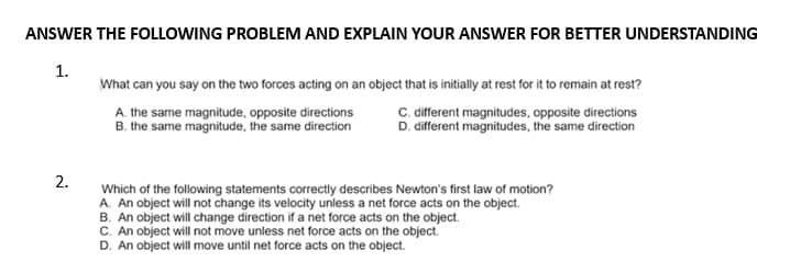 ANSWER THE FOLLOWING PROBLEM AND EXPLAIN YOUR ANSWER FOR BETTER UNDERSTANDING
1.
2.
What can you say on the two forces acting on an object that is initially at rest for it to remain at rest?
A. the same magnitude, opposite directions
B. the same magnitude, the same direction
C. different magnitudes, opposite directions
D. different magnitudes, the same direction
Which of the following statements correctly describes Newton's first law of motion?
A. An object will not change its velocity unless a net force acts on the object.
B. An object will change direction if a net force acts on the object.
C. An object will not move unless net force acts on the object.
D. An object will move until net force acts on the object.