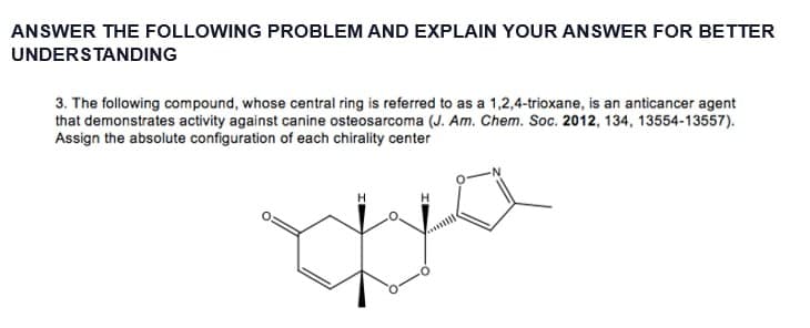 ANSWER THE FOLLOWING PROBLEM AND EXPLAIN YOUR ANSWER FOR BETTER
UNDERSTANDING
3. The following compound, whose central ring is referred to as a 1,2,4-trioxane, is an anticancer agent
that demonstrates activity against canine osteosarcoma (J. Am. Chem. Soc. 2012, 134, 13554-13557).
Assign the absolute configuration of each chirality center
yo