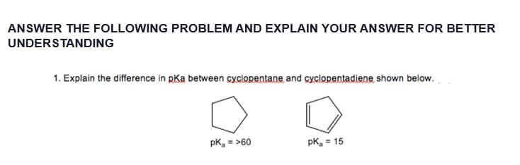 ANSWER THE FOLLOWING PROBLEM AND EXPLAIN YOUR ANSWER FOR BETTER
UNDERSTANDING
1. Explain the difference in pKa between cyclopentane and cyclopentadiene, shown below.
pk = >60
pk = 15