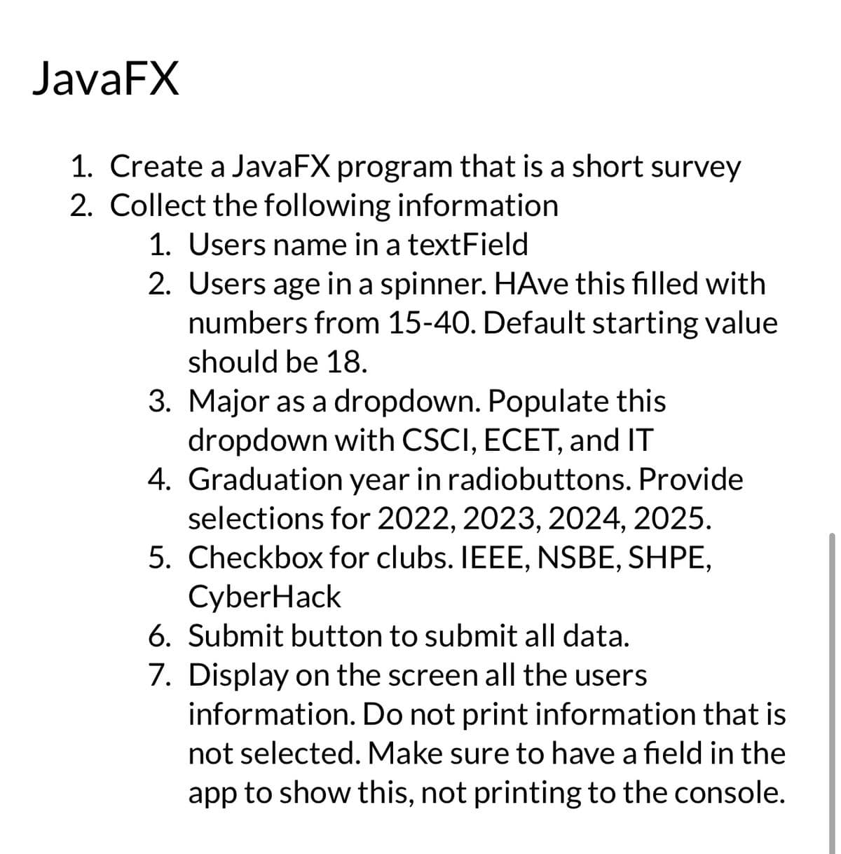 JavaFX
1. Create a JavaFX program that is a short survey
2. Collect the following information
1. Users name in a textField
2. Users age in a spinner. HAve this filled with
numbers from 15-40. Default starting value
should be 18.
3. Major as a dropdown. Populate this
dropdown with CSCI, ECET, and IT
4. Graduation year in radiobuttons. Provide
selections for 2022, 2023, 2024, 2025.
5. Checkbox for clubs. IEEE, NSBE, SHPE,
CyberHack
6. Submit button to submit all data.
7. Display on the screen all the users
information. Do not print information that is
not selected. Make sure to have a field in the
app to show this, not printing to the console.