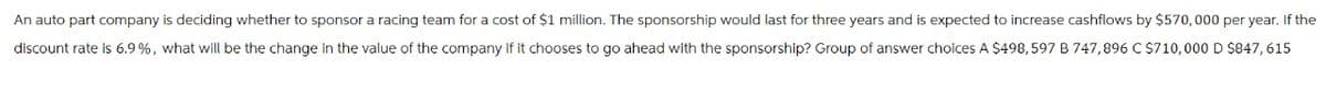 An auto part company is deciding whether to sponsor a racing team for a cost of $1 million. The sponsorship would last for three years and is expected to increase cashflows by $570,000 per year. If the
discount rate is 6.9%, what will be the change in the value of the company if it chooses to go ahead with the sponsorship? Group of answer choices A $498, 597 B 747,896 C $710,000 D $847,615