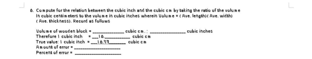 b. Compute for the relation between the cubic inch and the cubic cm by taking the ratio of the volume
In cubic centimeters to the volume in cubic inches wherein Volume = (Ave. length) (Ave. width)
(Ave. thickness). Record as follows
Volume of wooden block=
cubic inches
cubic cm.:
cubic cm
Therefore I cubic inch
=16.,
True value: I cubic inch = 16.39
cubic cm
Amount of error =
Percent of error =