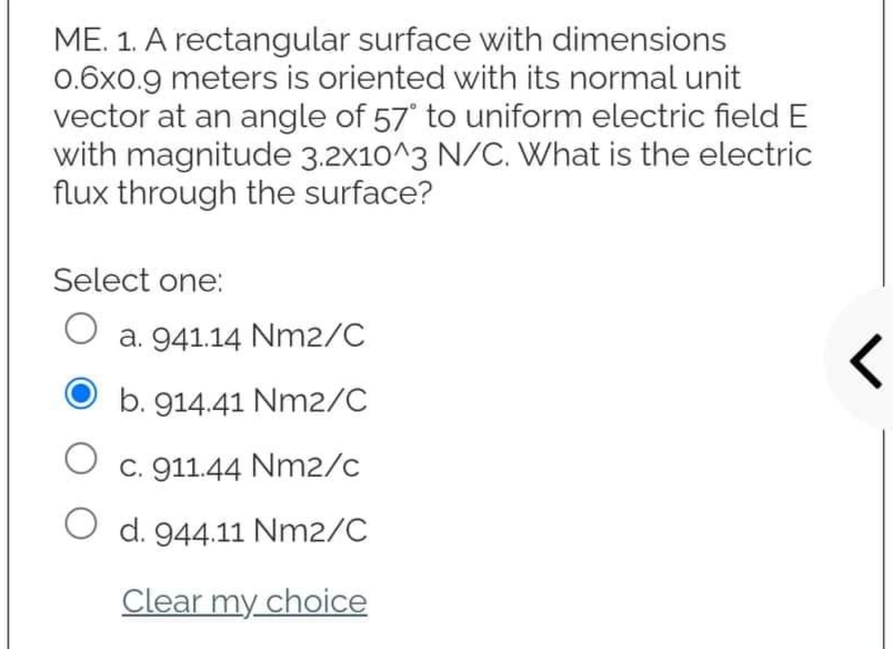 ME. 1. A rectangular surface with dimensions
0.6x0.9 meters is oriented with its normal unit
vector at an angle of 57° to uniform electric field E
with magnitude 3.2x10^3 N/C. What is the electric
flux through the surface?
Select one:
O a. 941.14 Nm2/C
b. 914.41 Nm2/C
·
O c. 911.44 Nm2/c
O
d. 944.11 Nm2/C
Clear my choice