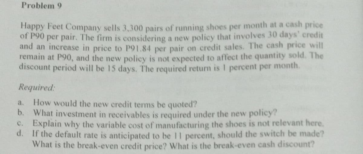 Problem 9
Happy Feet Company sells 3,300 pairs of running shoes per month at a cash price
of P90 per pair. The firm is considering a new policy that involves 30 days' credit
and an increase in price to P91.84 per pair on credit sales. The cash price will
remain at P90, and the new policy is not expected to affect the quantity sold. The
discount period will be 15 days. The required return is 1 percent per month.
Required:
a. How would the new credit terms be quoted?
b. What investment in receivables is required under the new policy?
c. Explain why the variable cost of manufacturing the shoes is not relevant here.
d. If the default rate is anticipated to be 11 percent, should the switch be made?
What is the break-even credit price? What is the break-even cash discount?