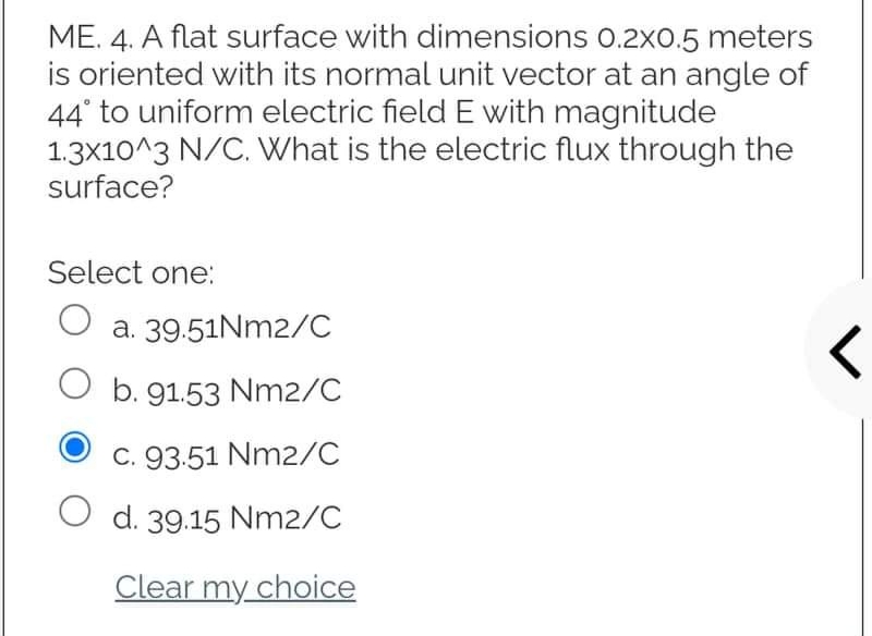 ME. 4. A flat surface with dimensions 0.2x0.5 meters
is oriented with its normal unit vector at an angle of
44° to uniform electric field E with magnitude
1.3x10^3 N/C. What is the electric flux through the
surface?
Select one:
O
a. 39.51Nm2/C
O
b. 91.53 Nm2/C
r
C. 93.51 Nm2/C
O d. 39.15 Nm2/C
Clear my choice