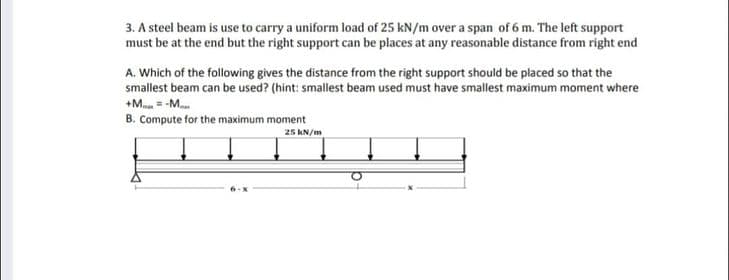 3. A steel beam is use to carry a uniform load of 25 kN/m over a span of 6 m. The left support
must be at the end but the right support can be places at any reasonable distance from right end
A. Which of the following gives the distance from the right support should be placed so that the
smallest beam can be used? (hint: smallest beam used must have smallest maximum moment where
+M -M...
B. Compute for the maximum moment
25 kN/m