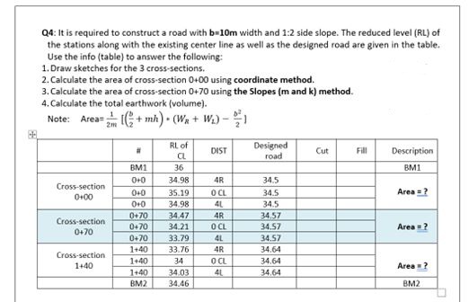 68
Q4: It is required to construct a road with b=10m width and 1:2 side slope. The reduced level (RL) of
the stations along with the existing center line as well as the designed road are given in the table.
Use the info (table) to answer the following:
1. Draw sketches for the 3 cross-sections.
2. Calculate the area of cross-section 0+00 using coordinate method.
3. Calculate the area of cross-section 0+70 using the Slopes (m and k) method.
4. Calculate the total earthwork (volume).
Note: Area=+mh) - (WR + W₂) - 1
.
Cross-section
0+00
Cross-section
0+70
Cross-section
1+40
#
BM1
0+0
0+0
0+0
RL of
CL
36
34.98
35.19
34.98
0+70 34.47
0+70
0+70
1+40
1+40
1+40
BM2
34.21
33.79
33.76
34
34.03
34.46
DIST
egesgege
4R
O CL
41
4R
O CL
4L
4R
OCL
4L
Designed
road
34.5
34.5
34.5
34.57
34.57
34.57
34.64
34.64
34.64
Cut
Fill
Description
BM1
Area = ?
Area = ?
Area = ?
BM2