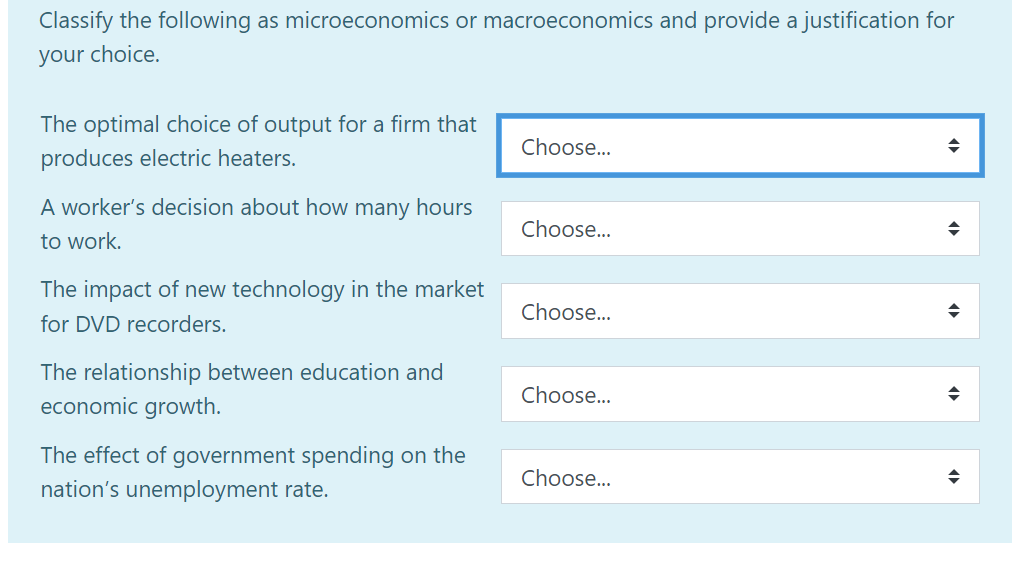 Classify the following as microeconomics or macroeconomics and provide a justification for
your choice.
The optimal choice of output for a firm that
produces electric heaters.
A worker's decision about how many hours
to work.
The impact of new technology in the market
for DVD recorders.
The relationship between education and
economic growth.
The effect of government spending on the
nation's unemployment rate.
Choose...
Choose...
Choose...
Choose...
Choose...
◆
◆