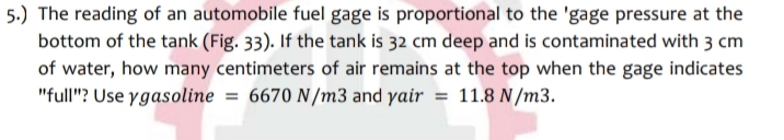 5.) The reading of an automobile fuel gage is proportional to the 'gage pressure at the
bottom of the tank (Fig. 33). If the tank is 32 cm deep and is contaminated with 3 cm
of water, how many centimeters of air remains at the top when the gage indicates
"full"? Use ygasoline = 6670 N/m3 and yair = 11.8 N/m3.
