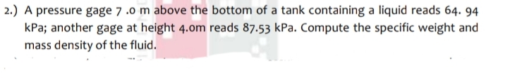 2.) A pressure gage 7 .0 m above the bottom of a tank containing a liquid reads 64. 94
kPa; another gage at height 4.om reads 87.53 kPa. Compute the specific weight and
mass density of the fluid.
