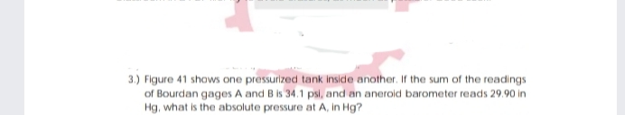3.) Figure 41 shows one pressurized tank inside another. Ir the sum of the readings
of Bourdan gages A and B is 34.1 psi, and an aneroid barometer reads 29.90 in
Hg, what is the absolute pressure at A, in Hg?
