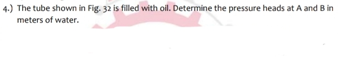 4.) The tube shown in Fig. 32 is filled with oil. Determine the pressure heads at A and B in
meters of water.
