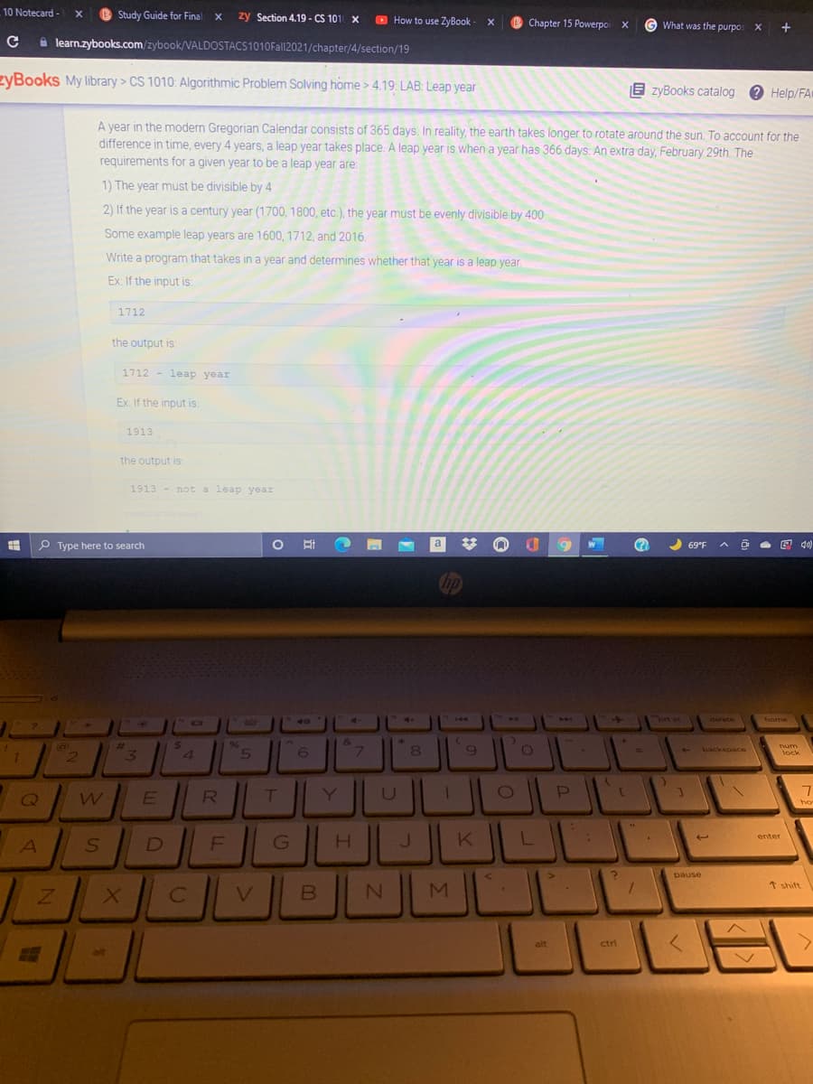10 Notecard - x
Study Guide for Final x
zy Section 4.19 - CS 101 X
O How to use ZyBook - X
Chapter 15 Powerpoi x
G
What was the purpos X +
i learn.zybooks.com/zybook/VALDOSTACS1010Fall2021/chapter/4/section/19
zyBooks My library > CS 1010: Algorithmic Problem Solving home > 4.19 LAB: Leap year
E zyBooks catalog e Help/FA
A year in the modern Gregorian Calendar consists of 365 days. In reality, the earth takes longer to rotate around the sun. To account for the
difference in time, every 4 years, a leap year takes place. A leap year is whena year has 366 days: An extra day, February 29th. The
requirements for a given year to be a leap year are:
1) The year must be divisible by 4
2) If the year is a century year (1700, 1800, etc.), the year must be evenly divisible by 400
Some example leap years are 1600, 1712, and 2016.
Write a program that takes in a year and determines whether that year is a leap year.
Ex: If the input is:
1712
the output is:
1712 - leap year
Ex If the input is:
1913
the output is:
1913 - not a leap year
P Type here to search
a
W
69*F
4.
of
"bt sc
40
144
44
delete
home
24
4.
96
5
&.
7\
%23
num
12
9.
backspace
lock
Q
E
R
T
Y
ho
H.
enter
D
G
pause
M
* shift
alt
ctrl
alt
B.
