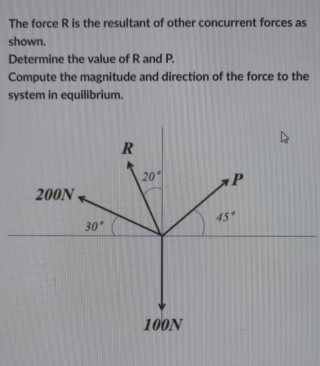The force R is the resultant of other concurrent forces as
shown.
Determine the value of R and P.
Compute the magnitude and direction of the force to the
system in equilibrium.
20
200N
45°
30°
100N
