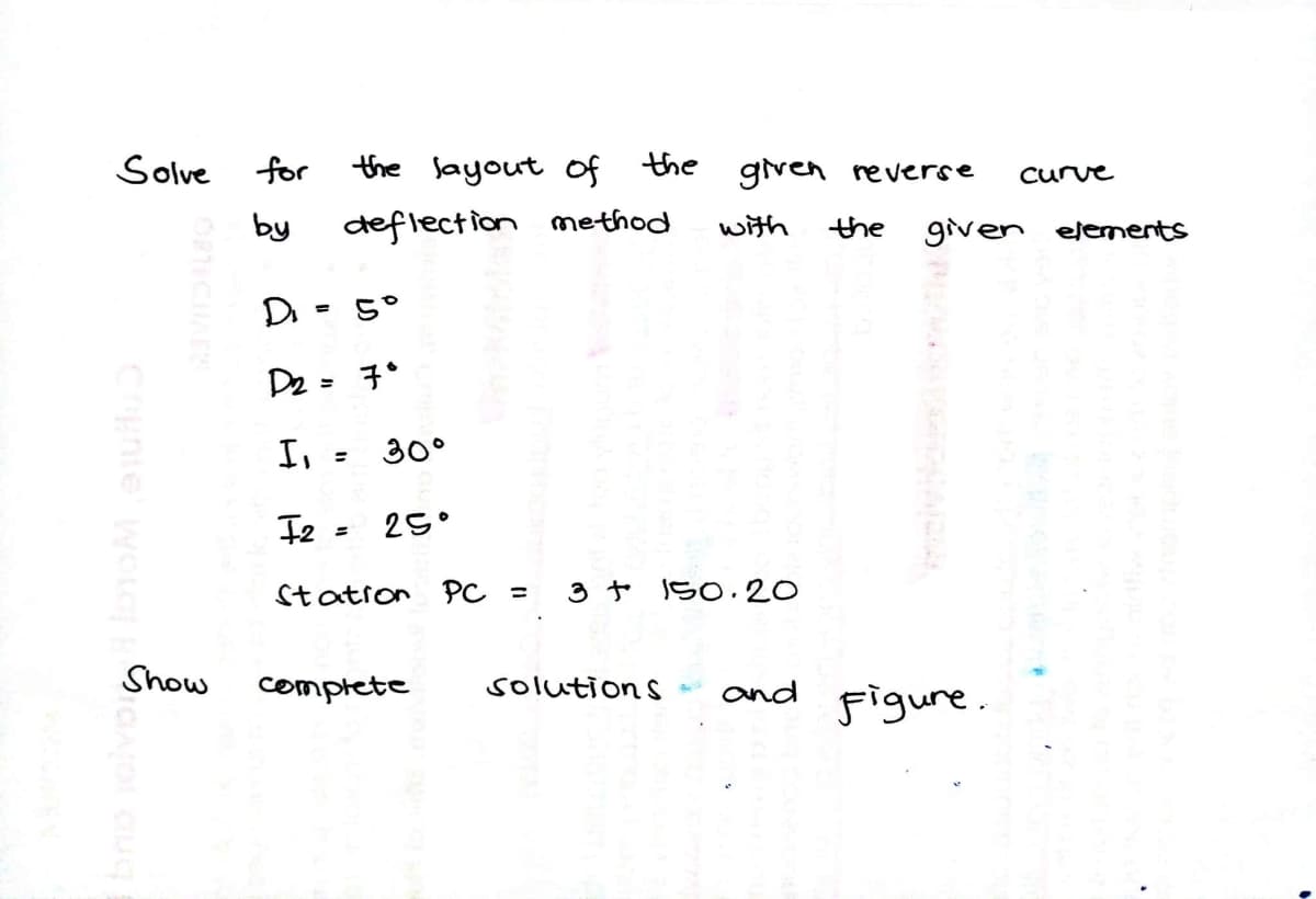 Solve
for
the layout of the
given reverse
Curve
by
deflection method
with
the
given elenments
D. = 5°
%3D
De= 子*
I,
30°
I2 = 25°
Station PC =
3 t 150.20
Show
complete
solutions
and
Figure.
