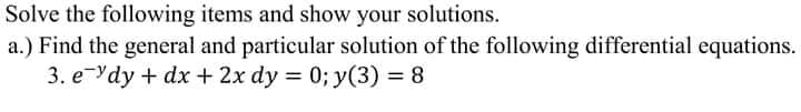 Solve the following items and show your solutions.
a.) Find the general and particular solution of the following differential equations.
3. eYdy + dx + 2x dy = 0; y(3) = 8
%3D
