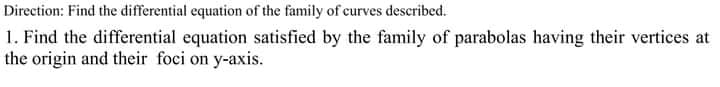 Direction: Find the differential equation of the family of curves described.
1. Find the differential equation satisfied by the family of parabolas having their vertices at
the origin and their foci on y-axis.
