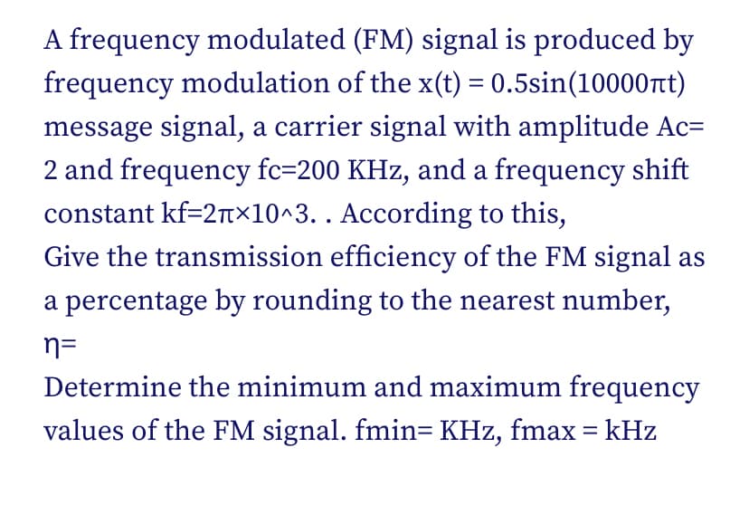 A frequency modulated (FM) signal is produced by
frequency modulation of the x(t) = 0.5sin(10000t)
message signal, a carrier signal with amplitude Ac=
2 and frequency fc=200 KHz, and a frequency shift
constant kf=2T×10^3. . According to this,
Give the transmission efficiency of the FM signal as
a percentage by rounding to the nearest number,
n=
Determine the minimum and maximum frequency
values of the FM signal. fmin= KHz, fmax = kHz
%3D
