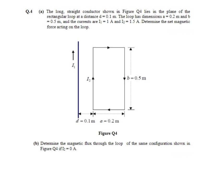 (a) The long, straight conductor shown in Figure Q4 lies in the plane of the
rectangular loop at a distance d= 0.1 m. The loop has dimensions a = 0.2 m and b
= 0.5 m, and the currents are I = 1 A and I = 1.5 A. Determine the net magnetic
force acting on the loop.
Q.4
I,
b=0.5 m
d = 0.1m a = 0.2 m
Figure Q4
(b) Determine the magnetic flux through the loop of the same configuration shown in
Figure Q4 if I = 0 A.
