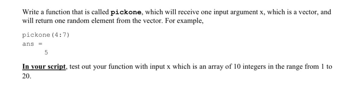 Write a function that is called pickone, which will receive one input argument x, which is a vector, and
will return one random element from the vector. For example,
pickone (4:7)
ans =
5
In your script, test out your function with input x which is an array of 10 integers in the range from 1 to
20.
