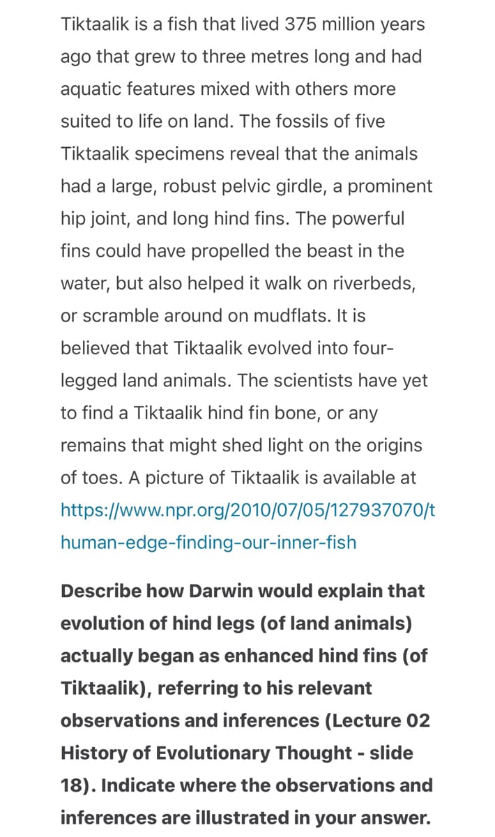 Tiktaalik is a fish that lived 375 million years
ago that grew to three metres long and had
aquatic features mixed with others more
suited to life on land. The fossils of five
Tiktaalik specimens reveal that the animals
had a large, robust pelvic girdle, a prominent
hip joint, and long hind fins. The powerful
fins could have propelled the beast in the
water, but also helped it walk on riverbeds,
or scramble around on mudflats. It is
believed that Tiktaalik evolved into four-
legged land animals. The scientists have yet
to find a Tiktaalik hind fin bone, or any
remains that might shed light on the origins
of toes. A picture of Tiktaalik is available at
https://www.npr.org/2010/07/05/127937070/t
human-edge-finding-our-inner-fish
Describe how Darwin would explain that
evolution of hind legs (of land animals)
actually began as enhanced hind fins (of
Tiktaalik), referring to his relevant
observations and inferences (Lecture 02
History of Evolutionary Thought - slide
18). Indicate where the observations and
inferences are illustrated in your answer.