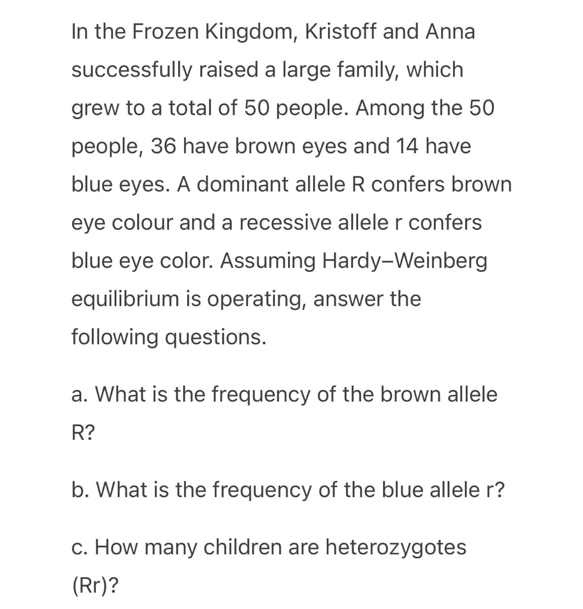In the Frozen Kingdom, Kristoff and Anna
successfully raised a large family, which
grew to a total of 50 people. Among the 50
people, 36 have brown eyes and 14 have
blue eyes. A dominant allele R confers brown
eye colour and a recessive allele r confers
blue eye color. Assuming Hardy-Weinberg
equilibrium is operating, answer the
following questions.
a. What is the frequency of the brown allele
R?
b. What is the frequency of the blue allele r?
c. How many children are heterozygotes
(Rr)?