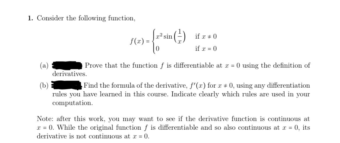 1. Consider the following function,
{a² sin (²3)
derivatives.
if x # 0
if x = 0
Prove that the function f is differentiable at x = 0 using the definition of
(b)
Find the formula of the derivative, f'(x) for x = 0, using any differentiation
rules you have learned in this course. Indicate clearly which rules are used in your
computation.
f(x) =
Note: after this work, you may want to see if the derivative function is continuous at
x = 0. While the original function f is differentiable and so also continuous at x = 0, its
derivative is not continuous at x = 0.