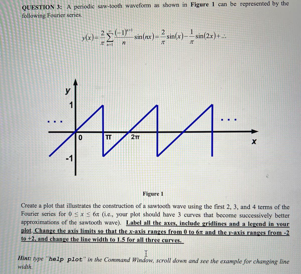 QUESTION 3: A periodic saw-tooth waveform as shown in Figure 1 can be represented by the
following Fourier series.
2
y(x) = ² (-1)^" sin(x) = ² sin(x)---sin(2x)+...
20 (-1)″*¹
π n=1
n
T
T
HAA.
1...
2TT
-1
TT
X
Figure 1
Create a plot that illustrates the construction of a sawtooth wave using the first 2, 3, and 4 terms of the
Fourier series for 0 ≤ x ≤ 6n (i.e., your plot should have 3 curves that become successively better
approximations of the sawtooth wave). Label all the axes, include gridlines and a legend in your
plot. Change the axis limits so that the x-axis ranges from 0 to 67 and the v-axis ranges from -2
to +2, and change the line width to 1.5 for all three curves.
I
Hint: type "help plot" in the Command Window, scroll down and see the example for changing line
width.