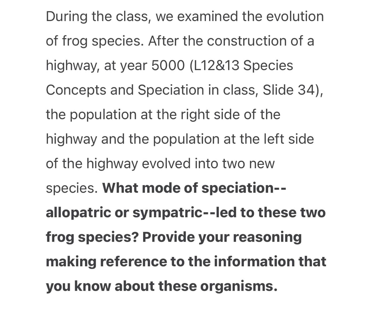 During the class, we examined the evolution
of frog species. After the construction of a
highway, at year 5000 (L12&13 Species
Concepts and Speciation in class, Slide 34),
the population at the right side of the
highway and the population at the left side
of the highway evolved into two new
species. What mode of speciation--
allopatric or sympatric-- led to these two
frog species? Provide your reasoning
making reference to the information that
you know about these organisms.