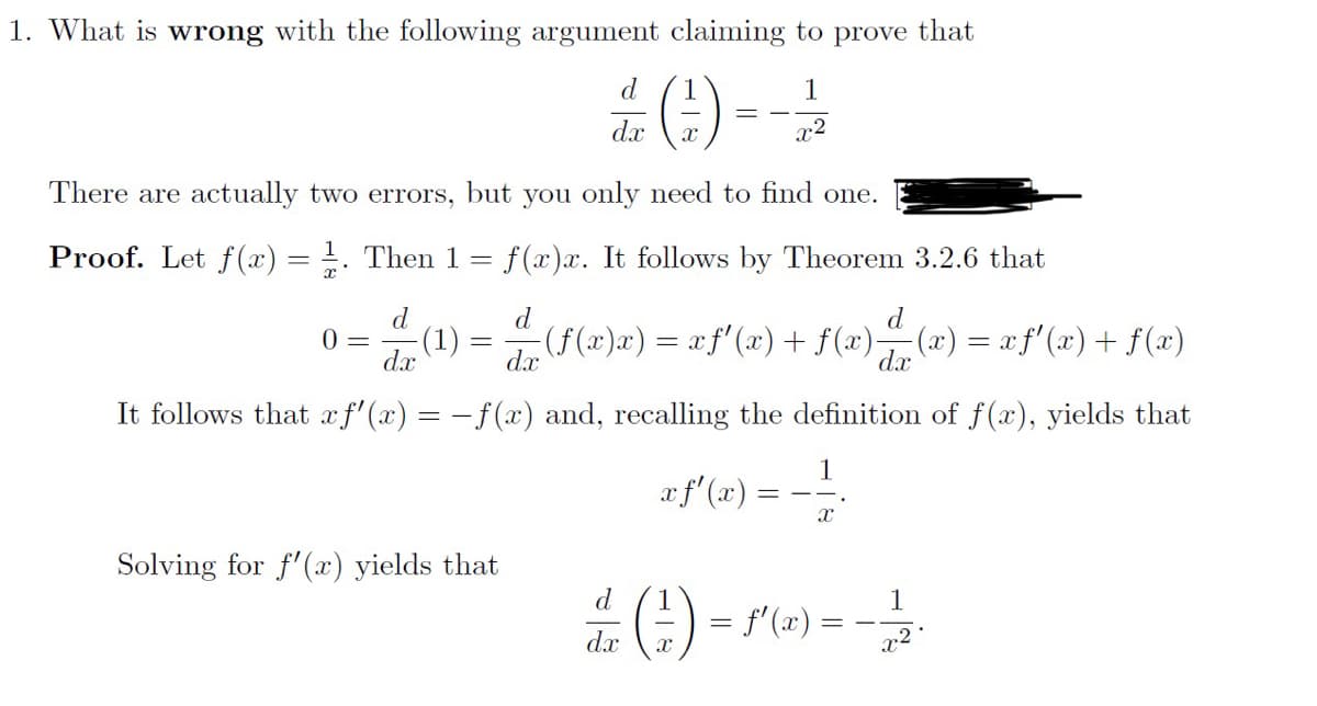 1. What is wrong with the following argument claiming to prove that
1
x²
There are actually two errors, but you only need to find one.
Proof. Let f(x) = . Then 1 = f(x)x. It follows by Theorem 3.2.6 that
d
dx
0 =
dx
=
d
#()--
dx
Solving for f'(x) yields that
d
-(ƒ(x)x)= xƒ'(x) + f(x)- ·(x) = xƒ'(x) + f(x)
dx
It follows that xf'(x) = -f(x) and, recalling the definition of f(x), yields that
1
xf'(x) = − ¹
X
d
dx
X
=
= f'(x) =
==
1