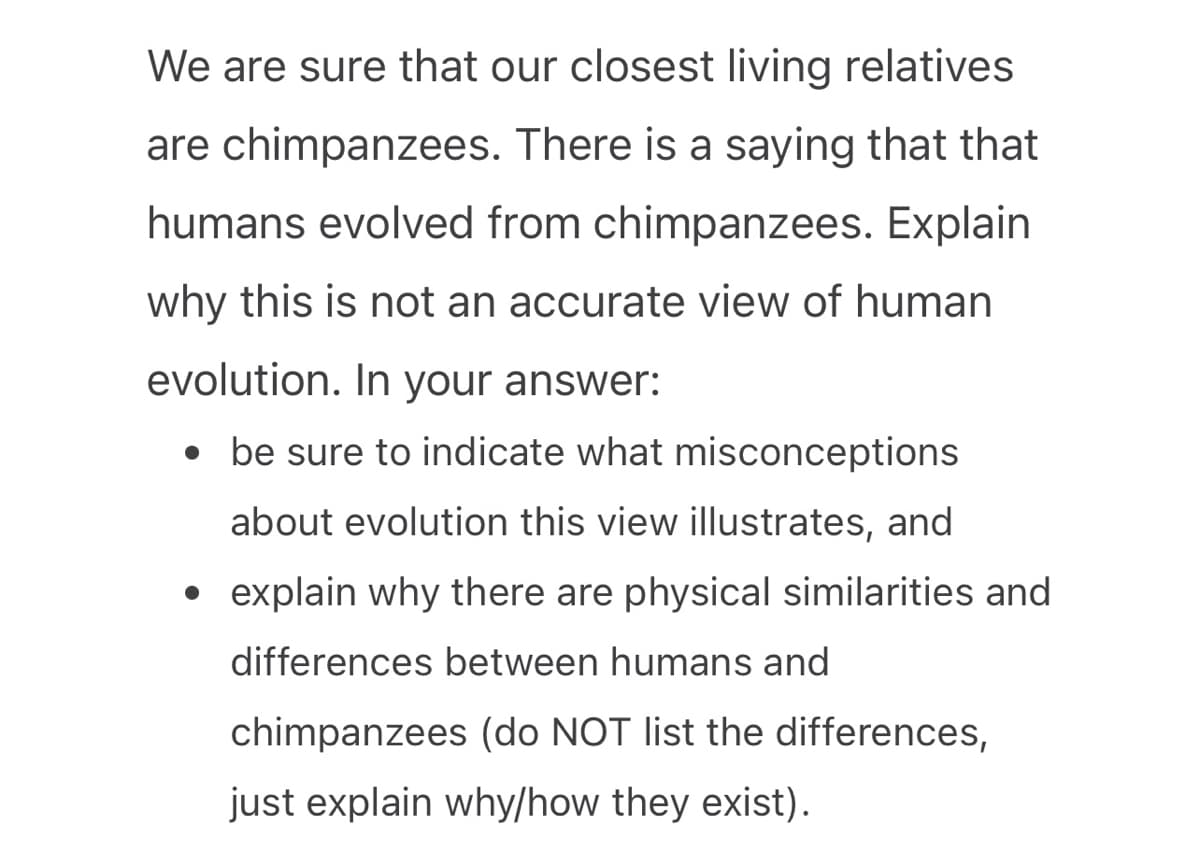 We are sure that our closest living relatives
are chimpanzees. There is a saying that that
humans evolved from chimpanzees. Explain
why this is not an accurate view of human
evolution. In your answer:
• be sure to indicate what misconceptions
about evolution this view illustrates, and
explain why there are physical similarities and
differences between humans and
chimpanzees (do NOT list the differences,
just explain why/how they exist).