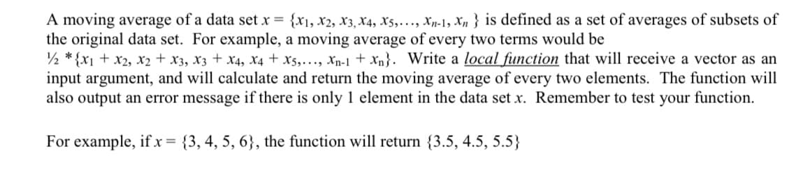 A moving average of a data set x = {X1, X2, X3, X4, X5,..., Xn-1, Xn} is defined as a set of averages of subsets of
the original data set. For example, a moving average of every two terms would be
12*{x1 + x2, x2 + x3, x3 + x4, x4 + X5,..., Xn-1 + xn}. Write a local function that will receive a vector as an
input argument, and will calculate and return the moving average of every two elements. The function will
also output an error message if there is only 1 element in the data set x. Remember to test your function.
For example, if x = {3, 4, 5, 6}, the function will return {3.5, 4.5, 5.5}